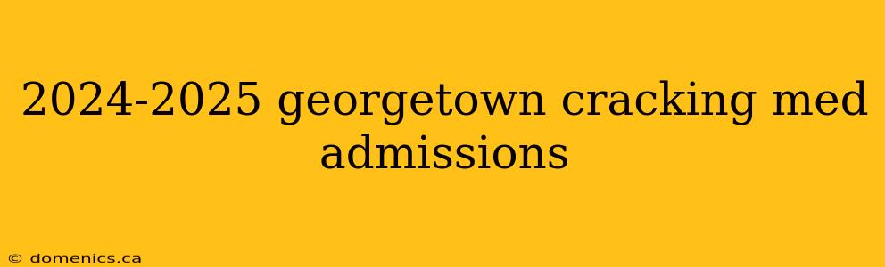 2024-2025 georgetown cracking med admissions