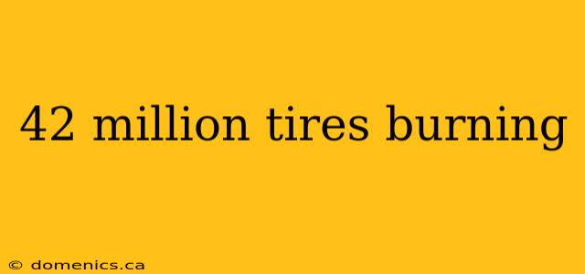 42 million tires burning