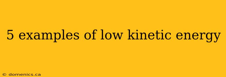 5 examples of low kinetic energy