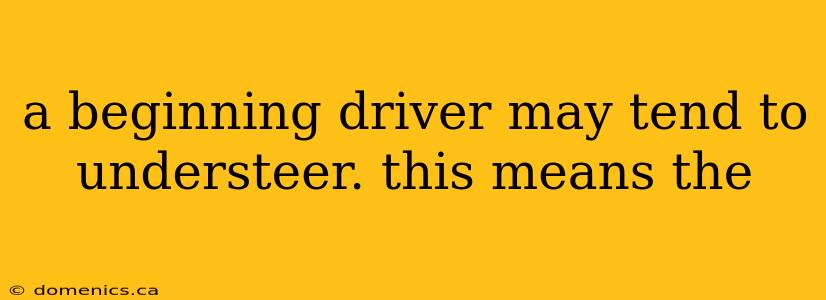 a beginning driver may tend to understeer. this means the