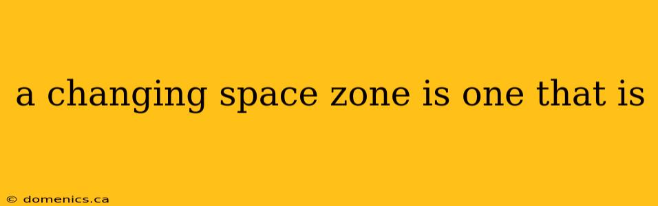 a changing space zone is one that is