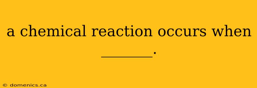 a chemical reaction occurs when _______.