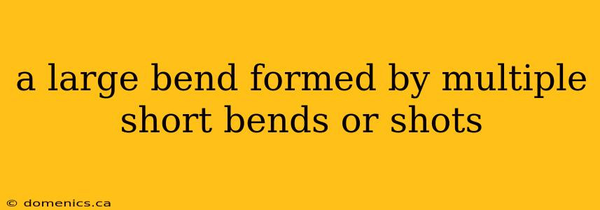 a large bend formed by multiple short bends or shots