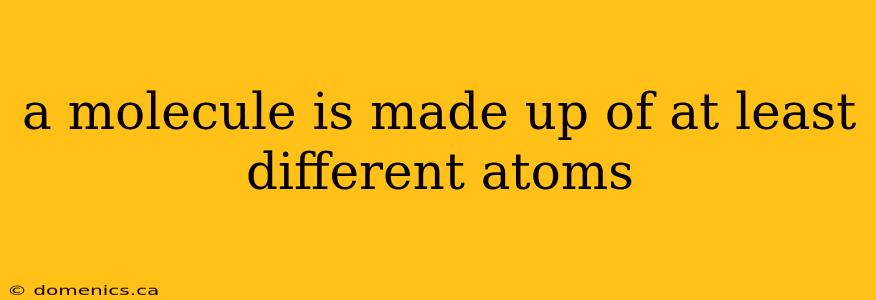 a molecule is made up of at least different atoms