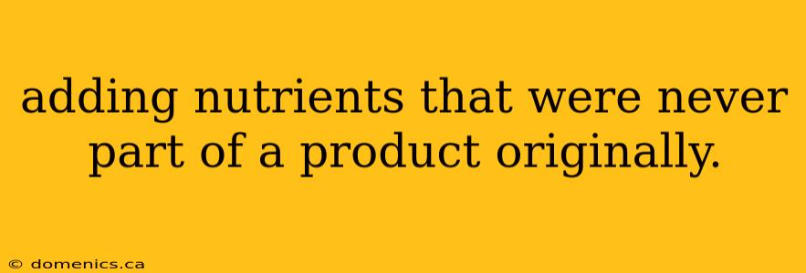 adding nutrients that were never part of a product originally.