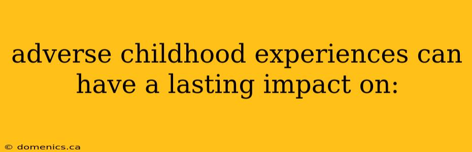 adverse childhood experiences can have a lasting impact on: