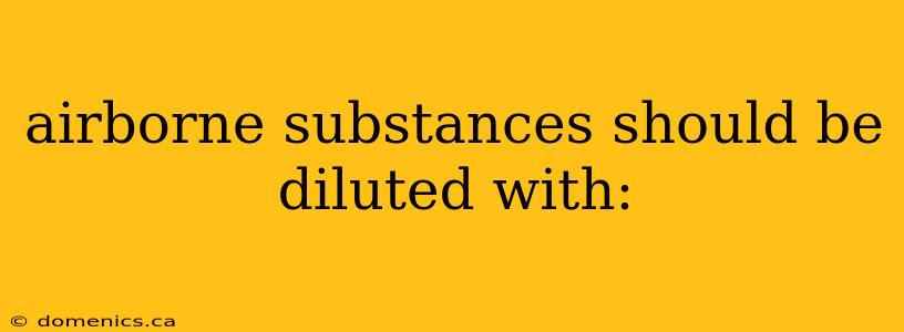 airborne substances should be diluted with: