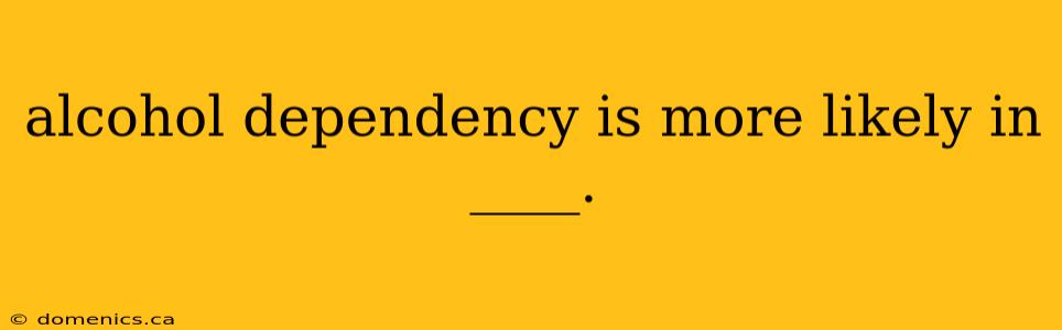 alcohol dependency is more likely in ____.