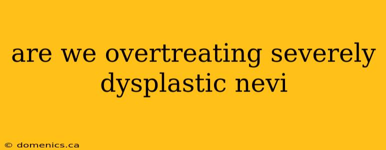 are we overtreating severely dysplastic nevi