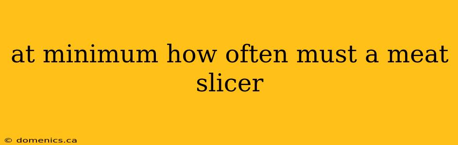 at minimum how often must a meat slicer