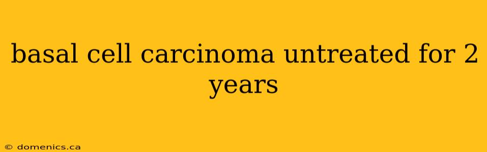 basal cell carcinoma untreated for 2 years