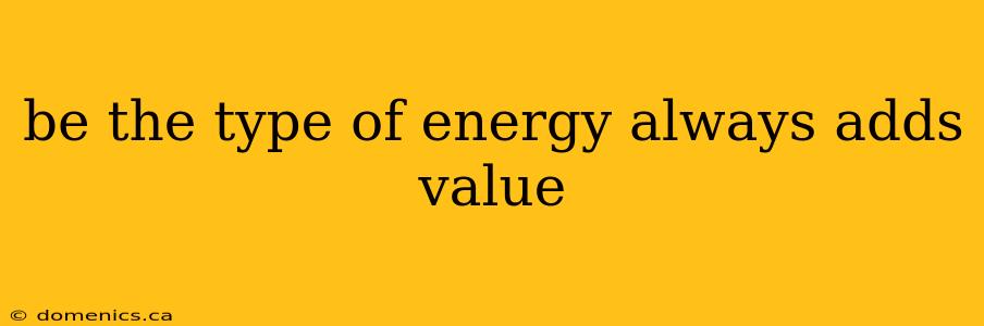 be the type of energy always adds value