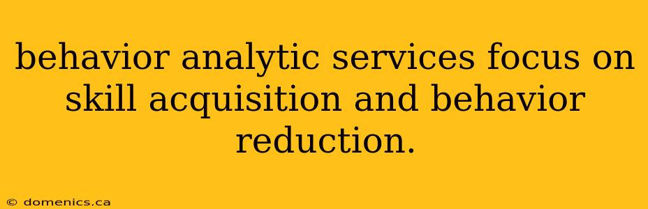 behavior analytic services focus on skill acquisition and behavior reduction.