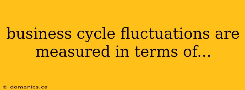 business cycle fluctuations are measured in terms of...