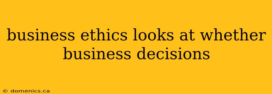 business ethics looks at whether business decisions