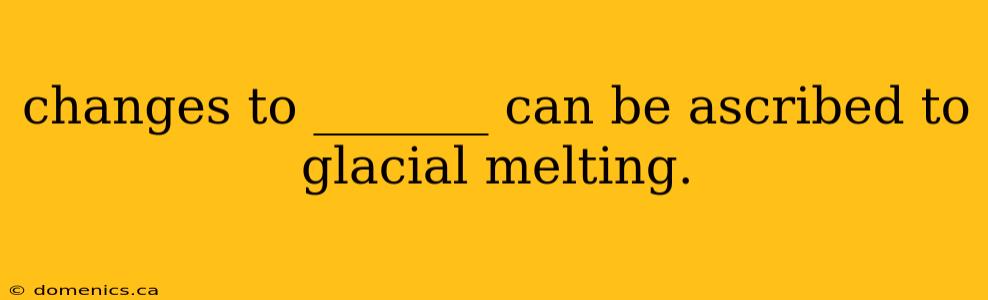 changes to _______ can be ascribed to glacial melting.