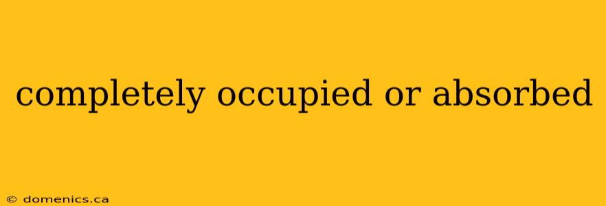 completely occupied or absorbed