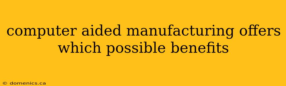 computer aided manufacturing offers which possible benefits