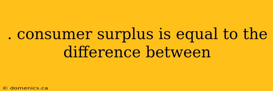 . consumer surplus is equal to the difference between