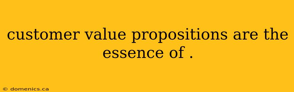 customer value propositions are the essence of .