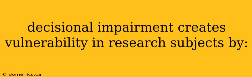 decisional impairment creates vulnerability in research subjects by: