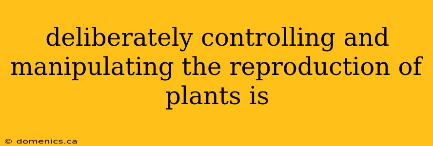 deliberately controlling and manipulating the reproduction of plants is