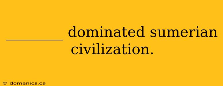 ________ dominated sumerian civilization.