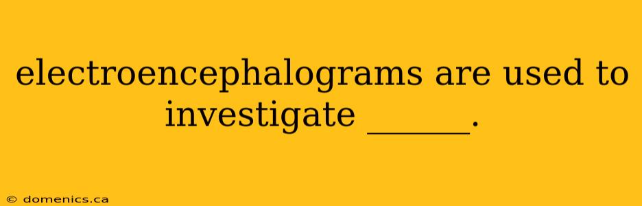 electroencephalograms are used to investigate ______.