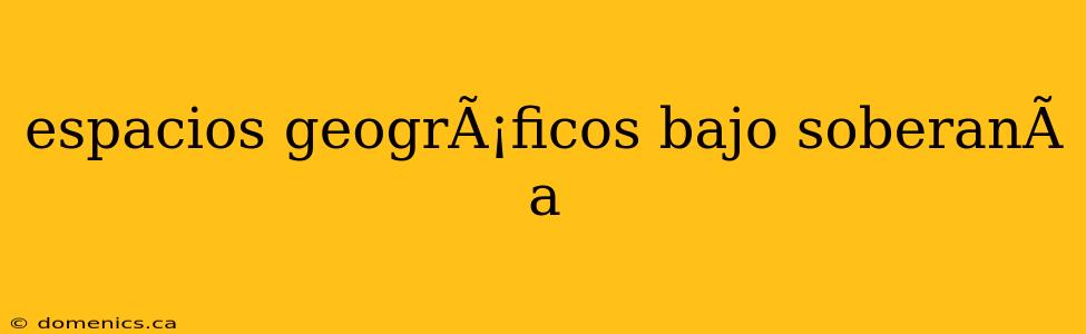 espacios geogrÃ¡ficos bajo soberanÃ­a