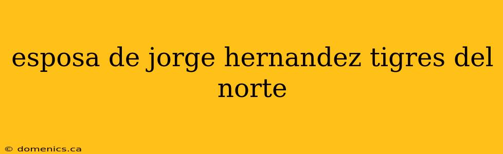 esposa de jorge hernandez tigres del norte