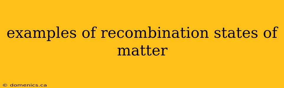 examples of recombination states of matter