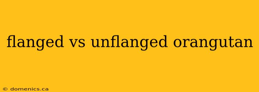 flanged vs unflanged orangutan