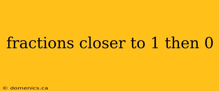 fractions closer to 1 then 0