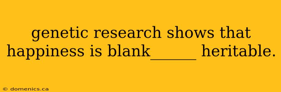 genetic research shows that happiness is blank______ heritable.