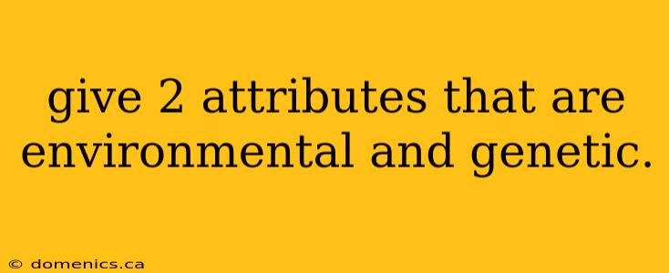 give 2 attributes that are environmental and genetic.