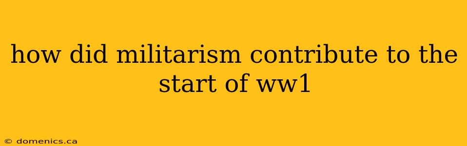 how did militarism contribute to the start of ww1