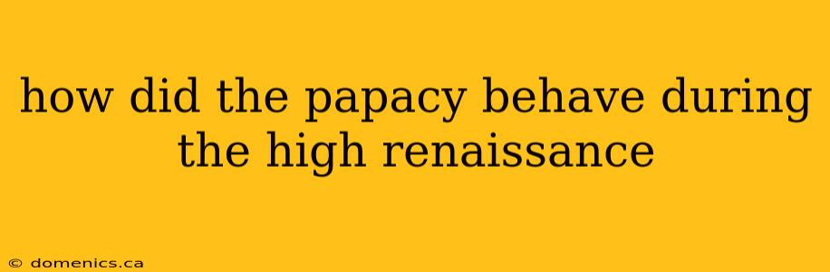 how did the papacy behave during the high renaissance
