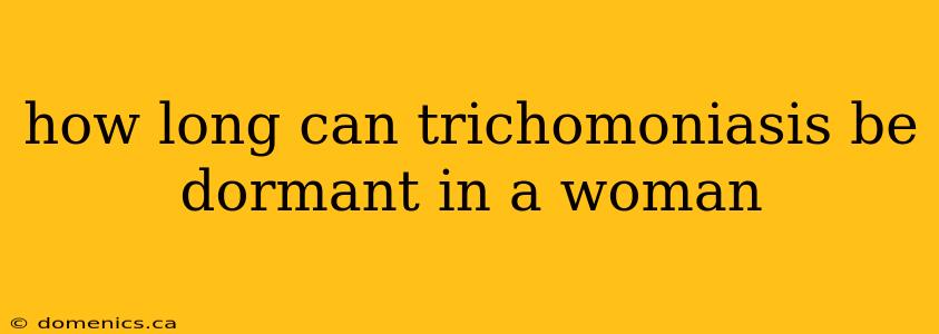 how long can trichomoniasis be dormant in a woman