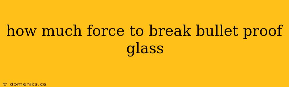 how much force to break bullet proof glass