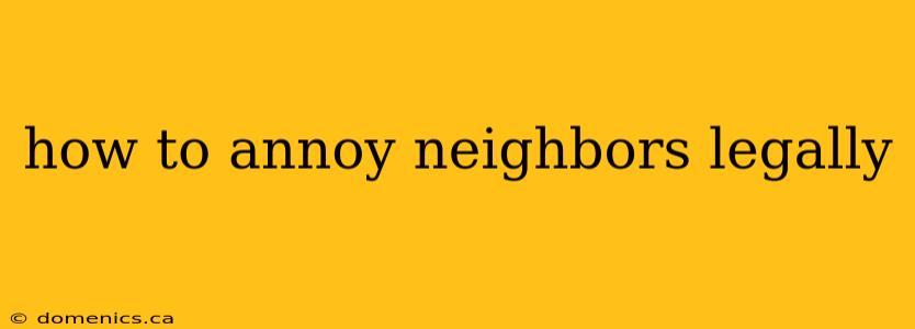 how to annoy neighbors legally