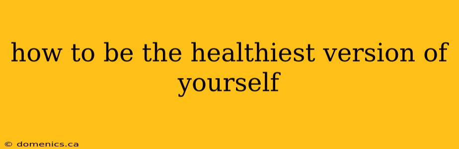 how to be the healthiest version of yourself