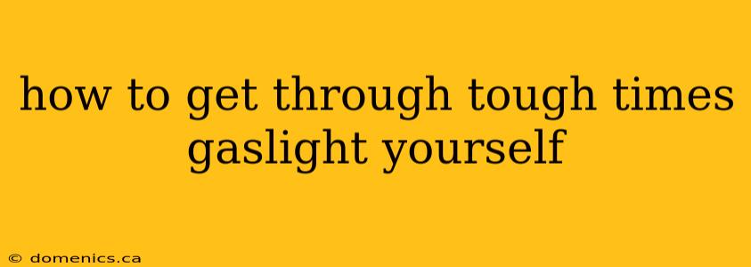 how to get through tough times gaslight yourself