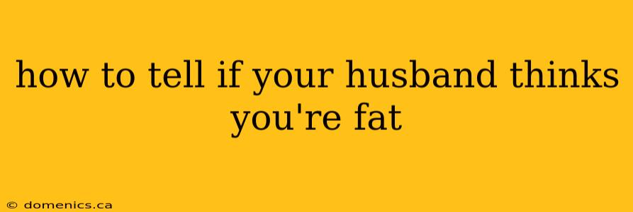 how to tell if your husband thinks you're fat