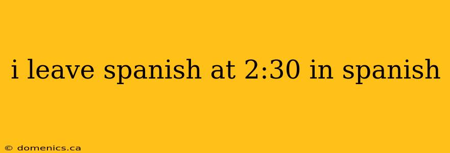 i leave spanish at 2:30 in spanish