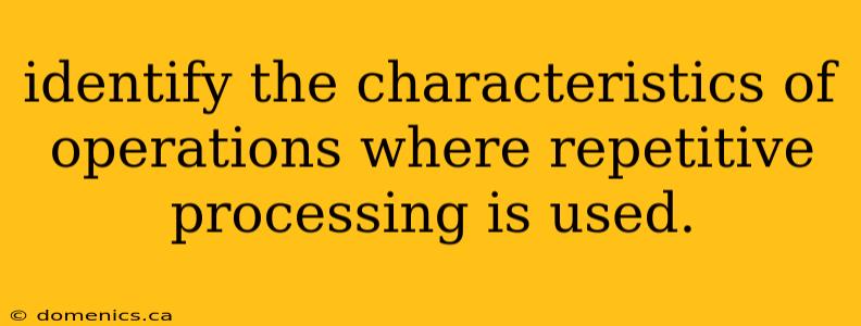 identify the characteristics of operations where repetitive processing is used.