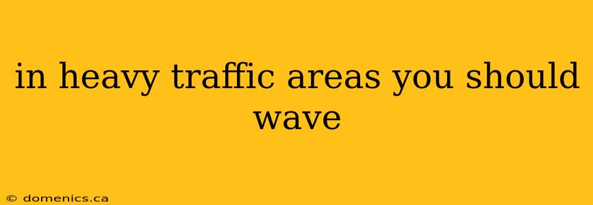 in heavy traffic areas you should wave