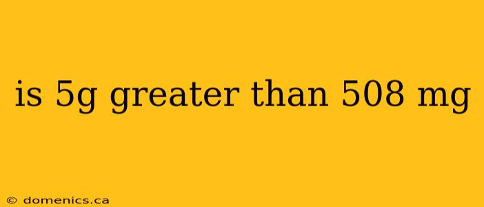 is 5g greater than 508 mg