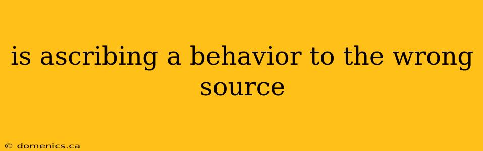 is ascribing a behavior to the wrong source