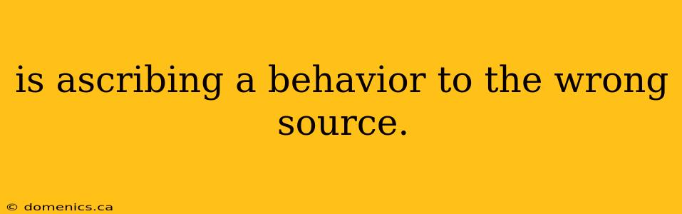 is ascribing a behavior to the wrong source.