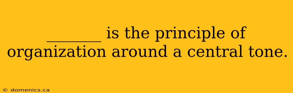 _______ is the principle of organization around a central tone.